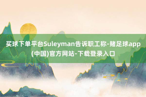 买球下单平台Suleyman告诉职工称-赌足球app(中国)官方网站-下载登录入口