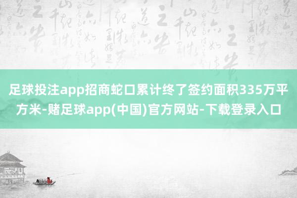 足球投注app招商蛇口累计终了签约面积335万平方米-赌足球app(中国)官方网站-下载登录入口