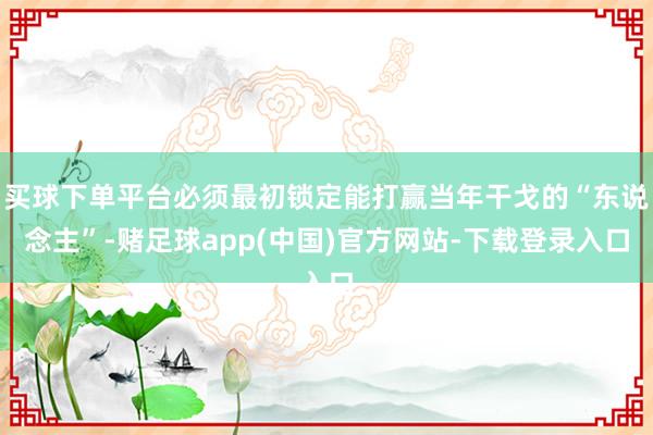 买球下单平台必须最初锁定能打赢当年干戈的“东说念主”-赌足球app(中国)官方网站-下载登录入口