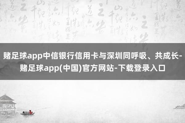 赌足球app中信银行信用卡与深圳同呼吸、共成长-赌足球app(中国)官方网站-下载登录入口
