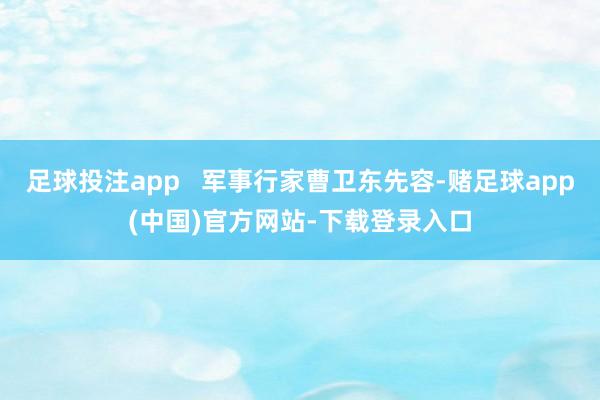 足球投注app   军事行家曹卫东先容-赌足球app(中国)官方网站-下载登录入口