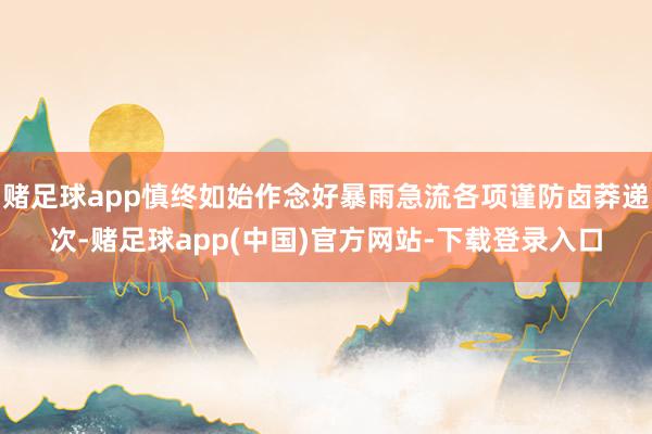 赌足球app慎终如始作念好暴雨急流各项谨防卤莽递次-赌足球app(中国)官方网站-下载登录入口