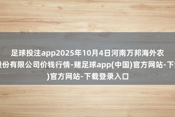 足球投注app2025年10月4日河南万邦海外农产物物流股份有限公司价钱行情-赌足球app(中国)官方网站-下载登录入口