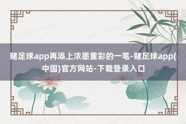 赌足球app再添上浓墨重彩的一笔-赌足球app(中国)官方网站-下载登录入口