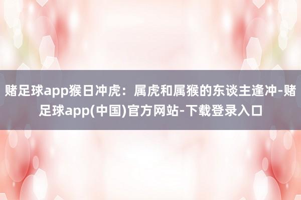 赌足球app猴日冲虎：属虎和属猴的东谈主逢冲-赌足球app(中国)官方网站-下载登录入口