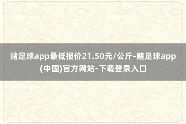 赌足球app最低报价21.50元/公斤-赌足球app(中国)官方网站-下载登录入口