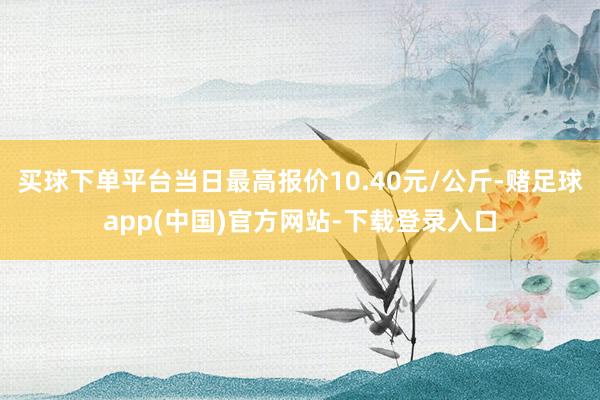 买球下单平台当日最高报价10.40元/公斤-赌足球app(中国)官方网站-下载登录入口