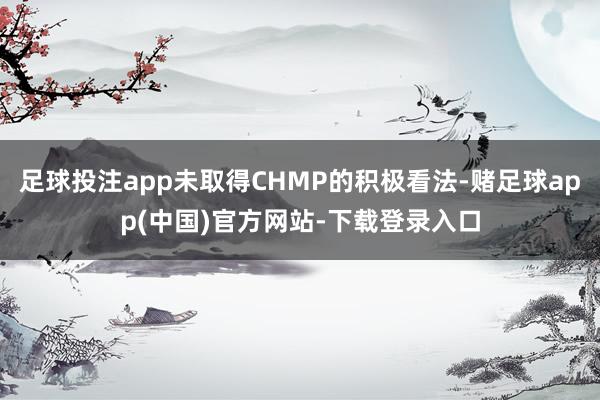 足球投注app未取得CHMP的积极看法-赌足球app(中国)官方网站-下载登录入口
