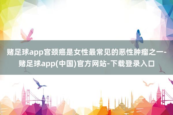 赌足球app 宫颈癌是女性最常见的恶性肿瘤之一-赌足球app(中国)官方网站-下载登录入口
