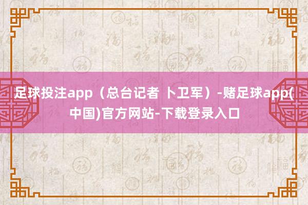 足球投注app（总台记者 卜卫军）-赌足球app(中国)官方网站-下载登录入口