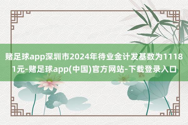 赌足球app深圳市2024年待业金计发基数为11181元-赌足球app(中国)官方网站-下载登录入口