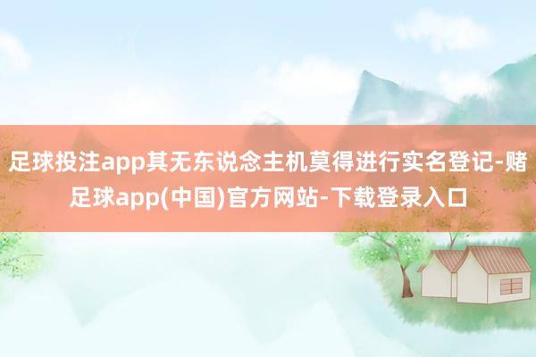 足球投注app其无东说念主机莫得进行实名登记-赌足球app(中国)官方网站-下载登录入口