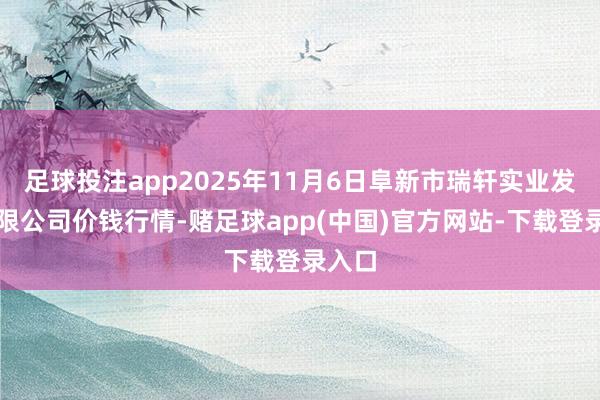 足球投注app2025年11月6日阜新市瑞轩实业发展有限公司价钱行情-赌足球app(中国)官方网站-下载登录入口