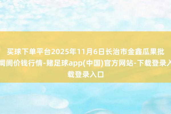 买球下单平台2025年11月6日长治市金鑫瓜果批发阛阓价钱行情-赌足球app(中国)官方网站-下载登录入口