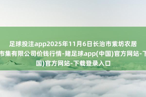 足球投注app2025年11月6日长治市紫坊农居品概括来往市集有限公司价钱行情-赌足球app(中国)官方网站-下载登录入口