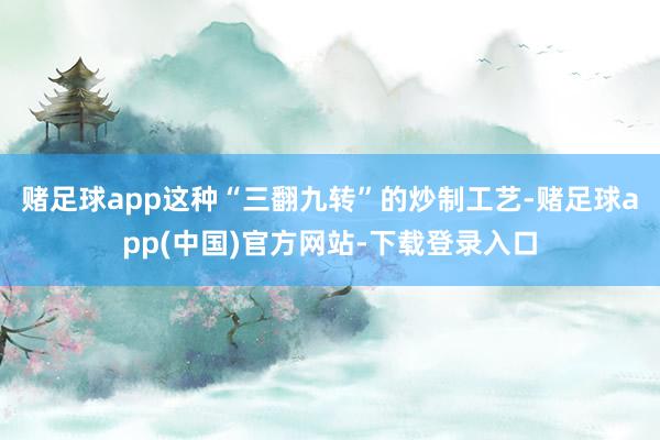 赌足球app这种“三翻九转”的炒制工艺-赌足球app(中国)官方网站-下载登录入口