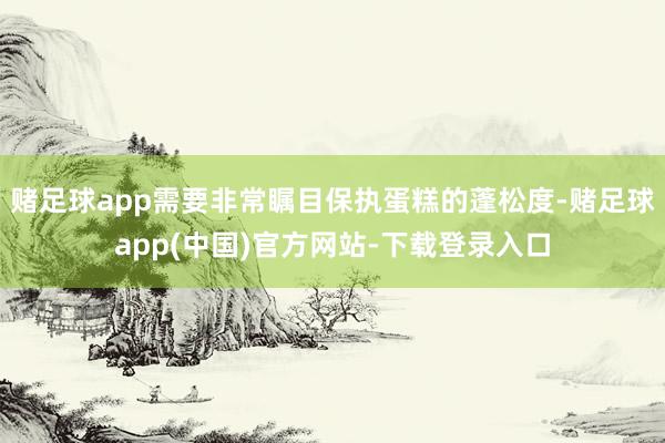赌足球app需要非常瞩目保执蛋糕的蓬松度-赌足球app(中国)官方网站-下载登录入口