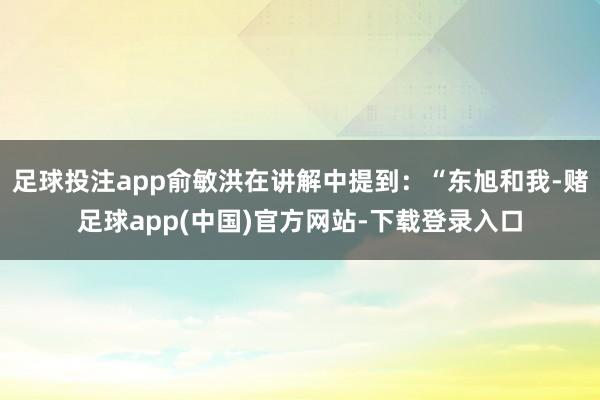 足球投注app俞敏洪在讲解中提到:“东旭和我-赌足球app(中国)官方网站-下载登录入口