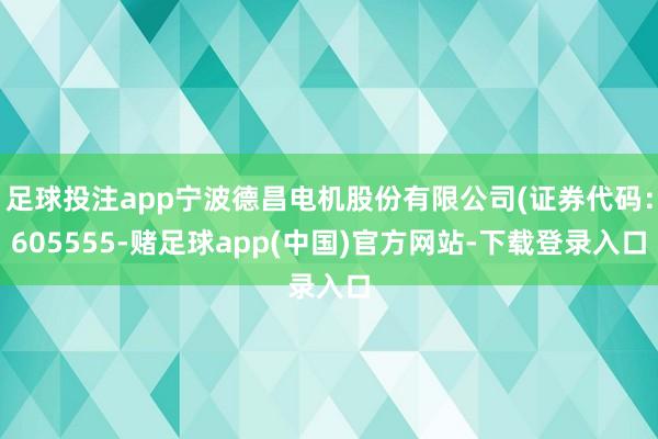 足球投注app宁波德昌电机股份有限公司(证券代码:605555-赌足球app(中国)官方网站-下载登录入口