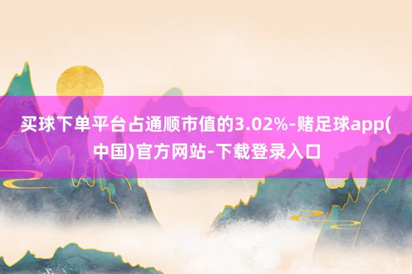 买球下单平台占通顺市值的3.02%-赌足球app(中国)官方网站-下载登录入口