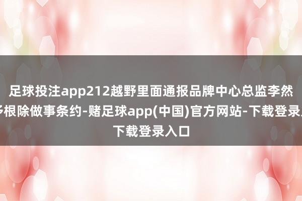 足球投注app212越野里面通报品牌中心总监李然给予根除做事条约-赌足球app(中国)官方网站-下载登录入口