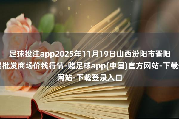 足球投注app2025年11月19日山西汾阳市晋阳农副居品批发商场价钱行情-赌足球app(中国)官方网站-下载登录入口