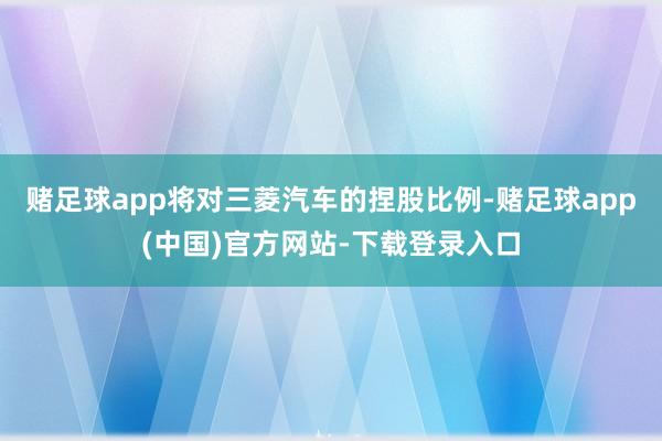 赌足球app将对三菱汽车的捏股比例-赌足球app(中国)官方网站-下载登录入口