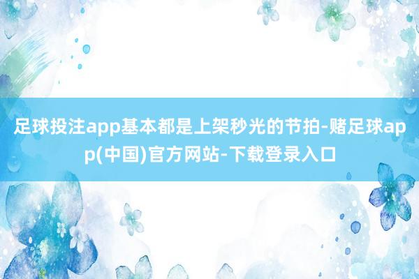 足球投注app基本都是上架秒光的节拍-赌足球app(中国)官方网站-下载登录入口