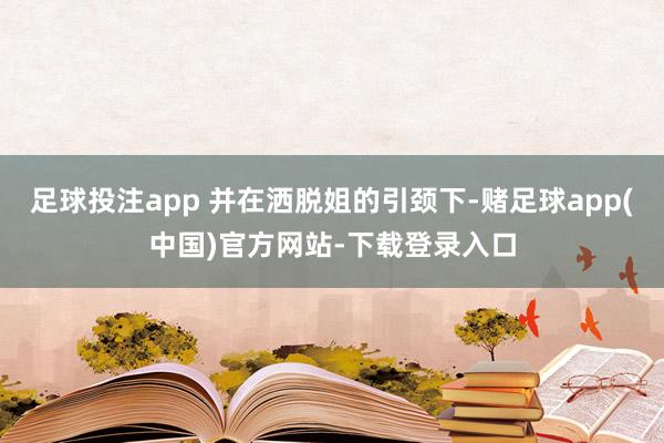 足球投注app 并在洒脱姐的引颈下-赌足球app(中国)官方网站-下载登录入口
