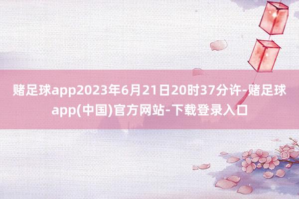 赌足球app2023年6月21日20时37分许-赌足球app(中国)官方网站-下载登录入口