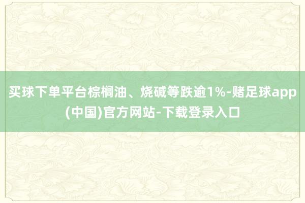 买球下单平台棕榈油、烧碱等跌逾1%-赌足球app(中国)官方网站-下载登录入口