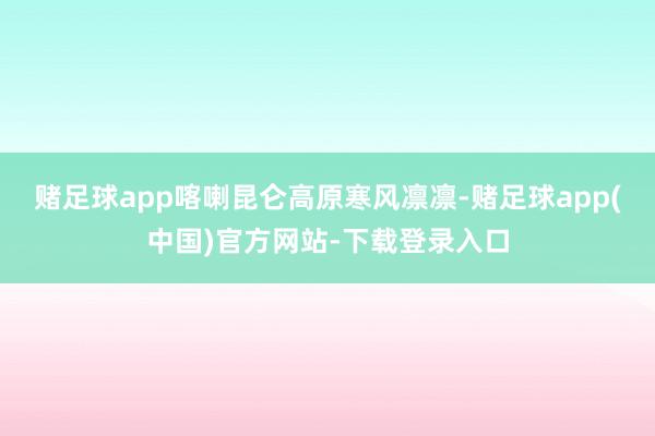 赌足球app喀喇昆仑高原寒风凛凛-赌足球app(中国)官方网站-下载登录入口