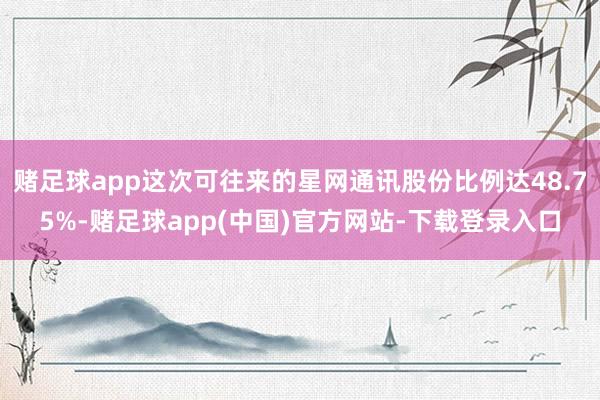 赌足球app这次可往来的星网通讯股份比例达48.75%-赌足球app(中国)官方网站-下载登录入口