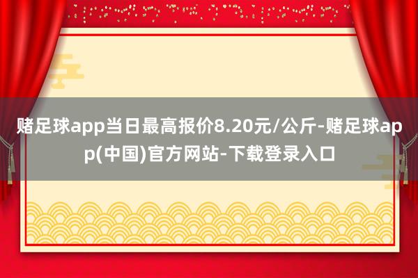 赌足球app当日最高报价8.20元/公斤-赌足球app(中国)官方网站-下载登录入口