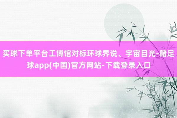 买球下单平台工博馆对标环球界说、宇宙目光-赌足球app(中国)官方网站-下载登录入口