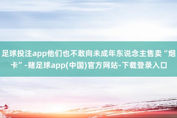 足球投注app他们也不敢向未成年东说念主售卖“烟卡”-赌足球app(中国)官方网站-下载登录入口