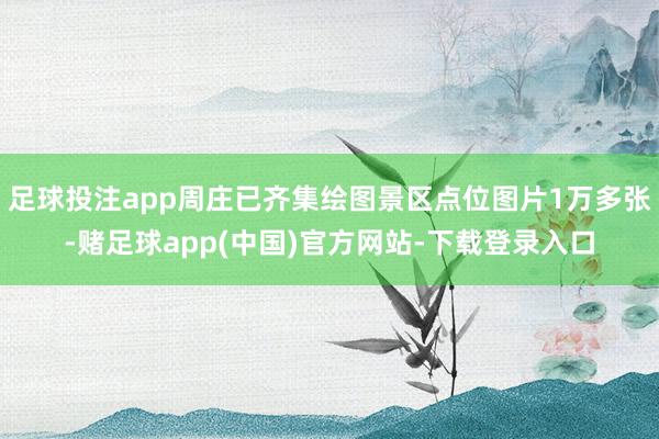 足球投注app周庄已齐集绘图景区点位图片1万多张-赌足球app(中国)官方网站-下载登录入口