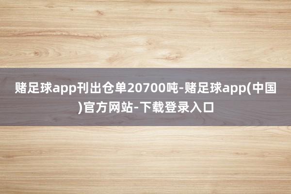 赌足球app刊出仓单20700吨-赌足球app(中国)官方网站-下载登录入口