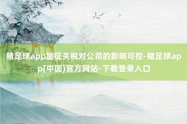 赌足球app加征关税对公司的影响可控-赌足球app(中国)官方网站-下载登录入口