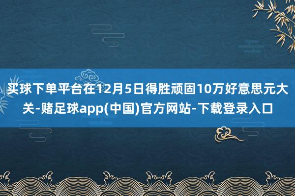 买球下单平台在12月5日得胜顽固10万好意思元大关-赌足球app(中国)官方网站-下载登录入口