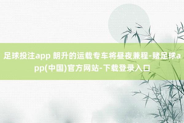 足球投注app 朗升的运载专车将昼夜兼程-赌足球app(中国)官方网站-下载登录入口