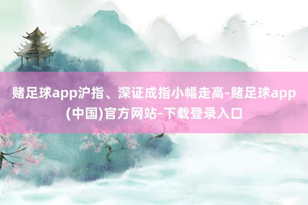 赌足球app沪指、深证成指小幅走高-赌足球app(中国)官方网站-下载登录入口
