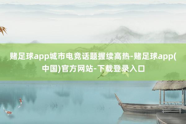 赌足球app城市电竞话题握续高热-赌足球app(中国)官方网站-下载登录入口