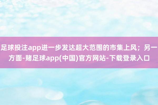 足球投注app进一步发达超大范围的市集上风；另一方面-赌足球app(中国)官方网站-下载登录入口