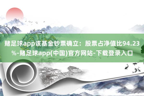 赌足球app该基金钞票确立：股票占净值比94.23%-赌足球app(中国)官方网站-下载登录入口