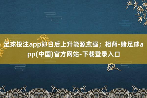 足球投注app即日后上升能源愈强；相背-赌足球app(中国)官方网站-下载登录入口
