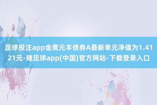 足球投注app金鹰元丰债券A最新单元净值为1.4121元-赌足球app(中国)官方网站-下载登录入口