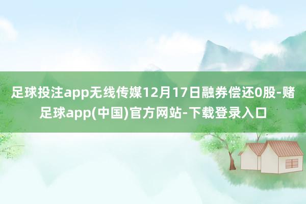 足球投注app无线传媒12月17日融券偿还0股-赌足球app(中国)官方网站-下载登录入口
