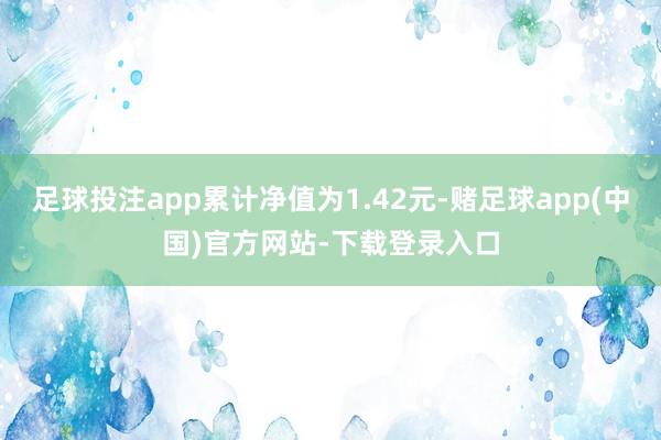 足球投注app累计净值为1.42元-赌足球app(中国)官方网站-下载登录入口