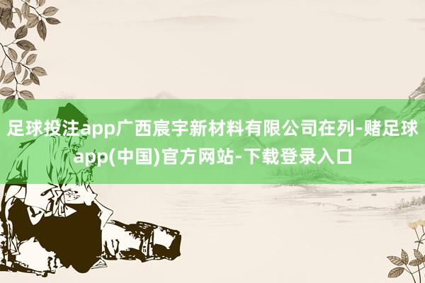 足球投注app广西宸宇新材料有限公司在列-赌足球app(中国)官方网站-下载登录入口